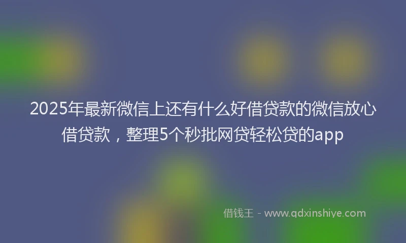 2025年最新微信上还有什么好借贷款的微信放心借贷款，整理5个秒批网贷轻松贷的app
