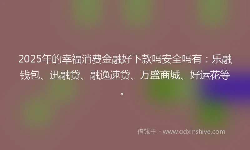 2025年的幸福消费金融好下款吗安全吗有：乐融钱包、迅融贷、融逸速贷、万盛商城、好运花等。