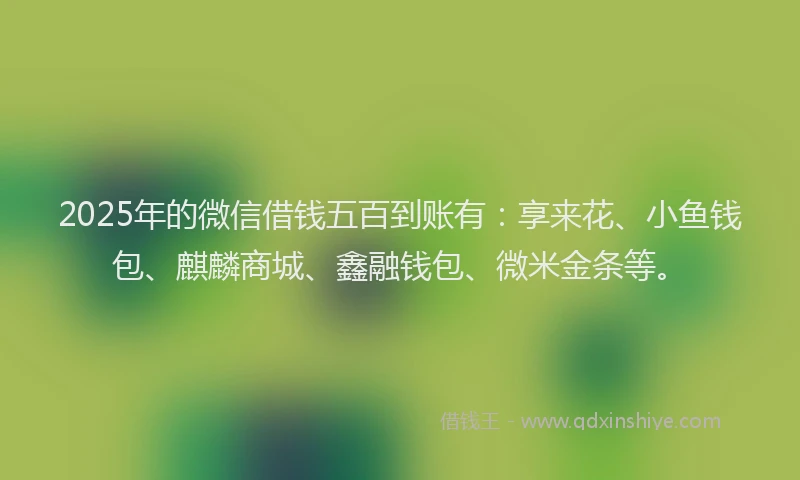 2025年的微信借钱五百到账有：享来花、小鱼钱包、麒麟商城、鑫融钱包、微米金条等。