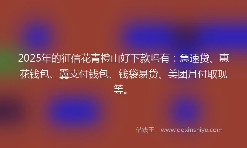 2025年的征信花青橙山好下款吗有：急速贷、惠花钱包、翼支付钱包、钱袋易贷、美团月付取现等。