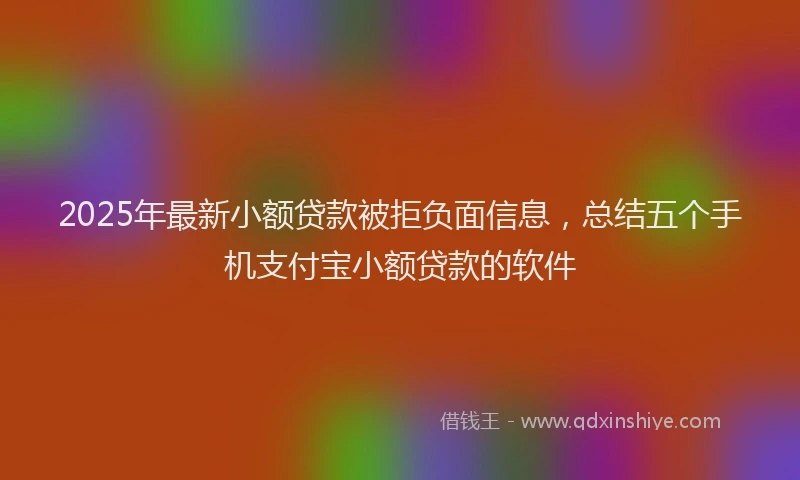 2025年最新小额贷款被拒负面信息，总结五个手机支付宝小额贷款的软件