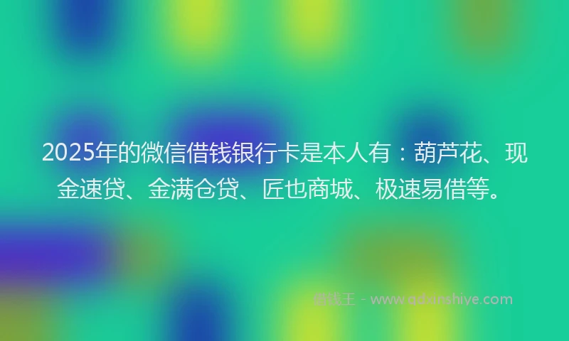 2025年的微信借钱银行卡是本人有：葫芦花、现金速贷、金满仓贷、匠也商城、极速易借等。