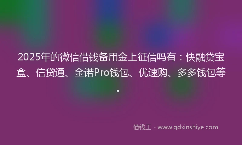 2025年的微信借钱备用金上征信吗有：快融贷宝盒、信贷通、金诺Pro钱包、优速购、多多钱包等。