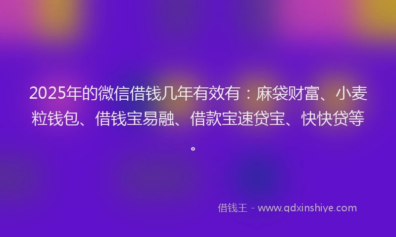 2025年的微信借钱几年有效有：麻袋财富、小麦粒钱包、借钱宝易融、借款宝速贷宝、快快贷等。