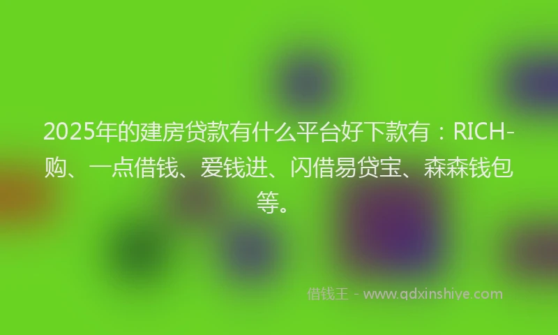 2025年的建房贷款有什么平台好下款有：RICH-购、一点借钱、爱钱进、闪借易贷宝、森森钱包等。