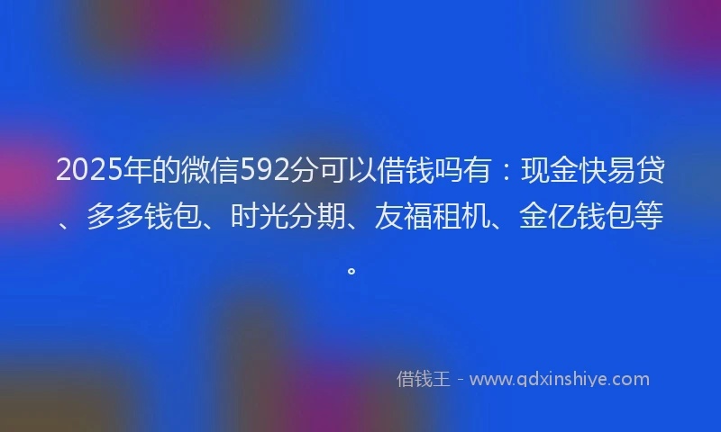 2025年的微信592分可以借钱吗有：现金快易贷、多多钱包、时光分期、友福租机、金亿钱包等。