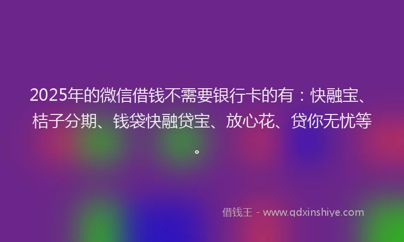 2025年的微信借钱不需要银行卡的有：快融宝、桔子分期、钱袋快融贷宝、放心花、贷你无忧等。