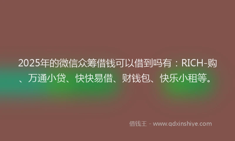 2025年的微信众筹借钱可以借到吗有：RICH-购、万通小贷、快快易借、财钱包、快乐小租等。