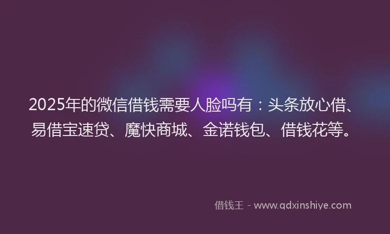 2025年的微信借钱需要人脸吗有：头条放心借、易借宝速贷、魔快商城、金诺钱包、借钱花等。