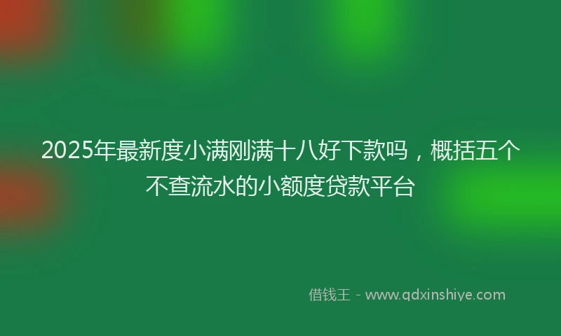 2025年最新度小满刚满十八好下款吗，概括五个不查流水的小额度贷款平台