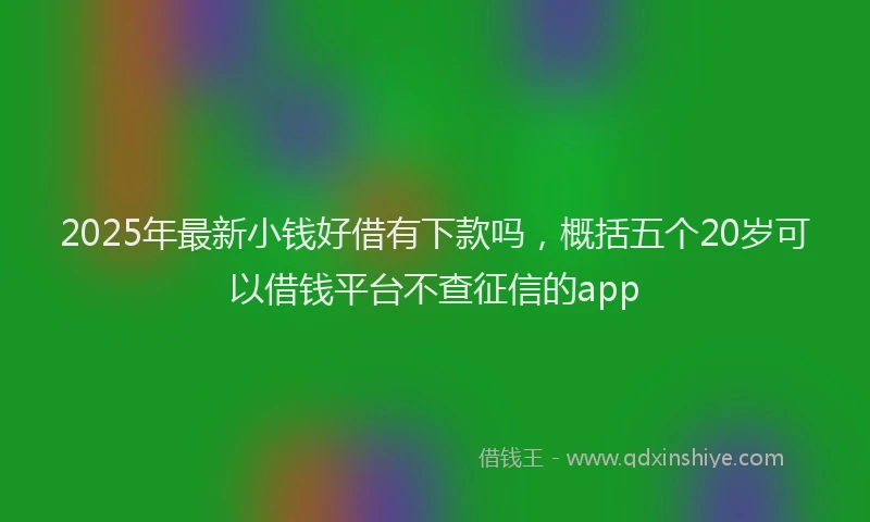 2025年最新小钱好借有下款吗，概括五个20岁可以借钱平台不查征信的app