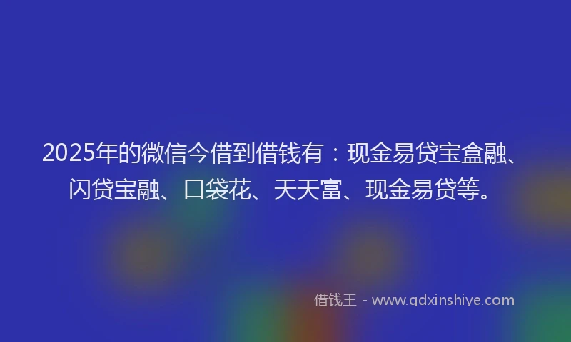 2025年的微信今借到借钱有：现金易贷宝盒融、闪贷宝融、口袋花、天天富、现金易贷等。