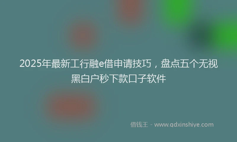 2025年最新工行融e借申请技巧，盘点五个无视黑白户秒下款口子软件