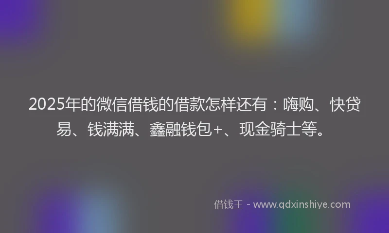 2025年的微信借钱的借款怎样还有：嗨购、快贷易、钱满满、鑫融钱包+、现金骑士等。