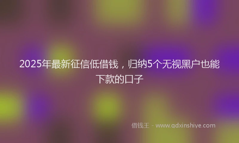 2025年最新征信低借钱，归纳5个无视黑户也能下款的口子