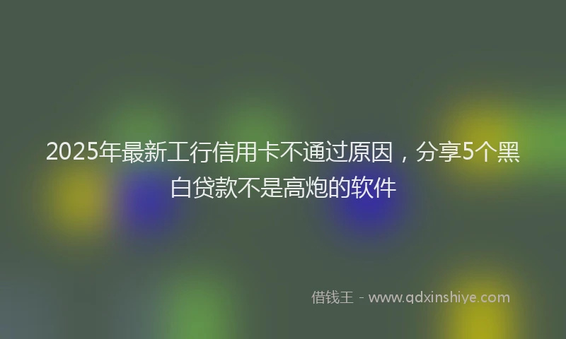 2025年最新工行信用卡不通过原因，分享5个黑白贷款不是高炮的软件