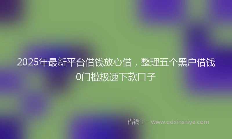 2025年最新平台借钱放心借，整理五个黑户借钱0门槛极速下款口子
