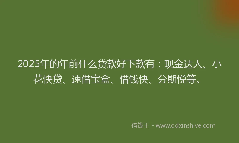 2025年的年前什么贷款好下款有：现金达人、小花快贷、速借宝盒、借钱快、分期悦等。