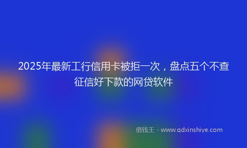 2025年最新工行信用卡被拒一次，盘点五个不查征信好下款的网贷软件