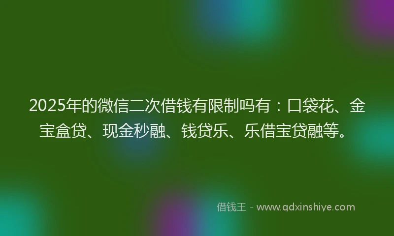 2025年的微信二次借钱有限制吗有：口袋花、金宝盒贷、现金秒融、钱贷乐、乐借宝贷融等。