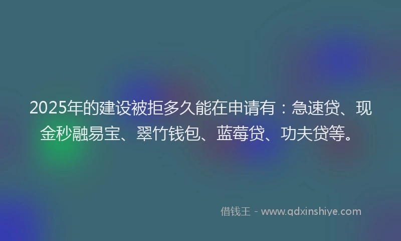 2025年的建设被拒多久能在申请有：急速贷、现金秒融易宝、翠竹钱包、蓝莓贷、功夫贷等。