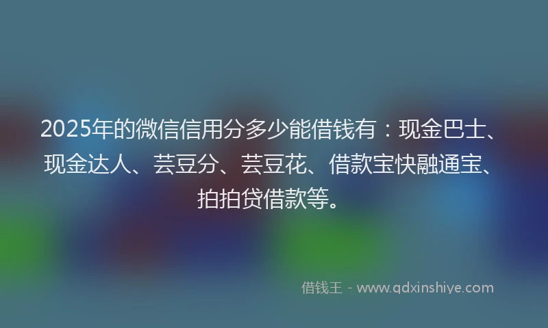 2025年的微信信用分多少能借钱有：现金巴士、现金达人、芸豆分、芸豆花、借款宝快融通宝、拍拍贷借款等。