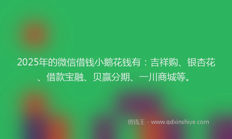 2025年的微信借钱小鹅花钱有：吉祥购、银杏花、借款宝融、贝赢分期、一川商城等。