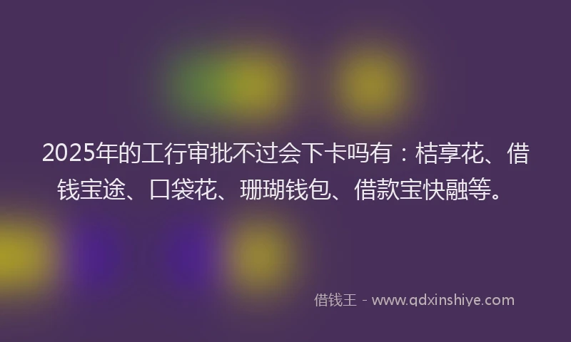 2025年的工行审批不过会下卡吗有：桔享花、借钱宝途、口袋花、珊瑚钱包、借款宝快融等。