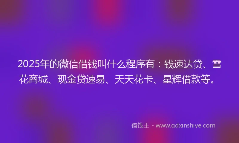 2025年的微信借钱叫什么程序有：钱速达贷、雪花商城、现金贷速易、天天花卡、星辉借款等。