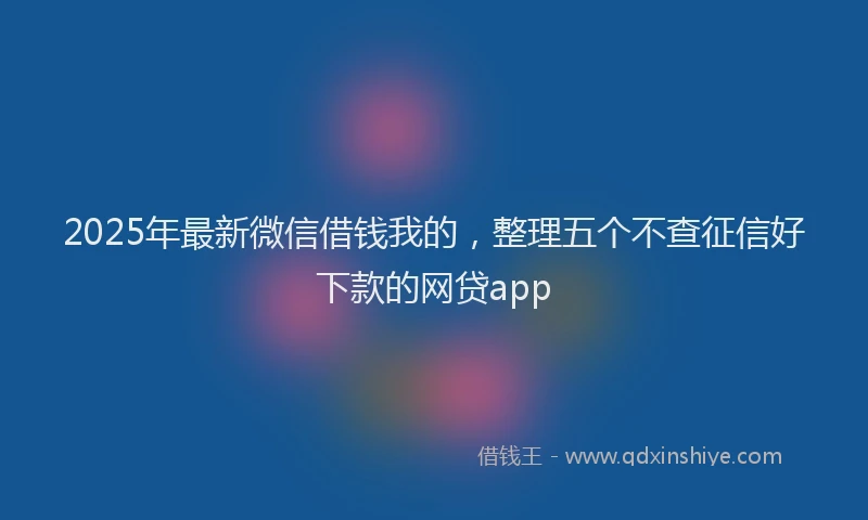 2025年最新微信借钱我的，整理五个不查征信好下款的网贷app