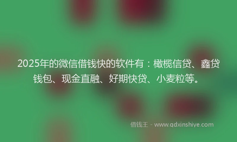 2025年的微信借钱快的软件有：橄榄信贷、鑫贷钱包、现金直融、好期快贷、小麦粒等。