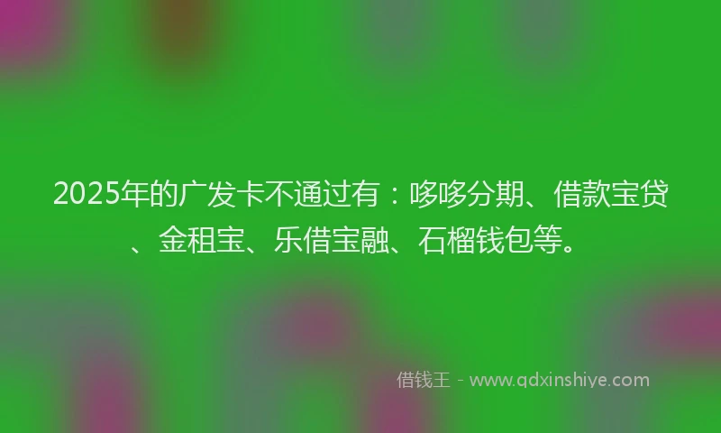 2025年的广发卡不通过有：哆哆分期、借款宝贷、金租宝、乐借宝融、石榴钱包等。