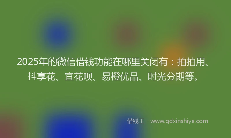 2025年的微信借钱功能在哪里关闭有：拍拍用、抖享花、宜花呗、易橙优品、时光分期等。