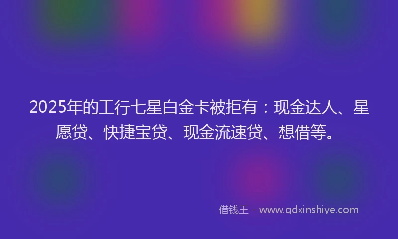 2025年的工行七星白金卡被拒有：现金达人、星愿贷、快捷宝贷、现金流速贷、想借等。