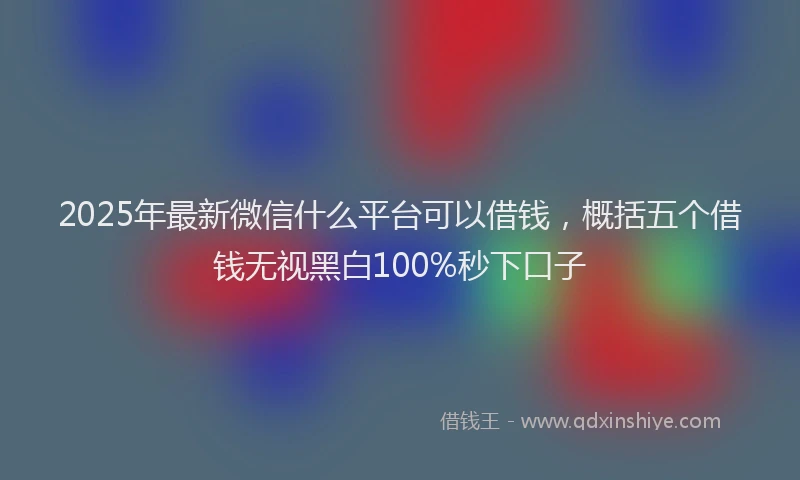 2025年最新微信什么平台可以借钱，概括五个借钱无视黑白100%秒下口子