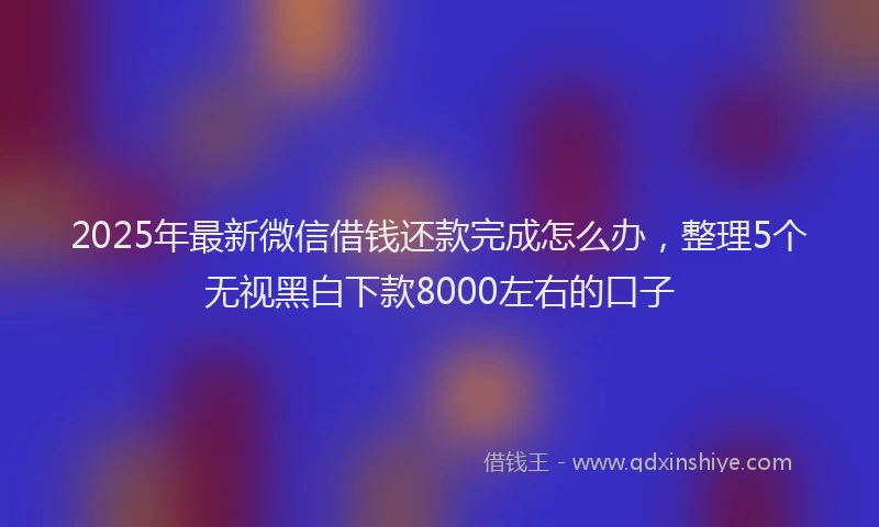 2025年最新微信借钱还款完成怎么办，整理5个无视黑白下款8000左右的口子