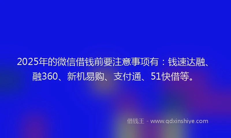 2025年的微信借钱前要注意事项有：钱速达融、融360、新机易购、支付通、51快借等。
