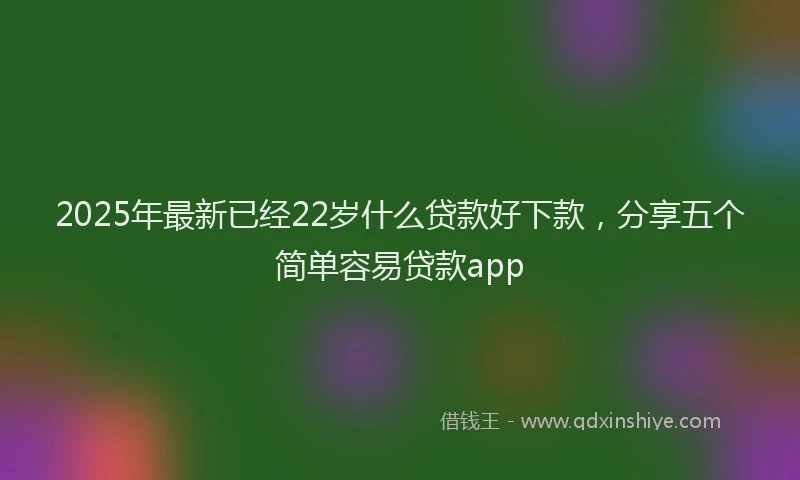 2025年最新已经22岁什么贷款好下款，分享五个简单容易贷款app