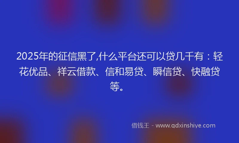 2025年的征信黑了,什么平台还可以贷几千有：轻花优品、祥云借款、信和易贷、瞬信贷、快融贷等。