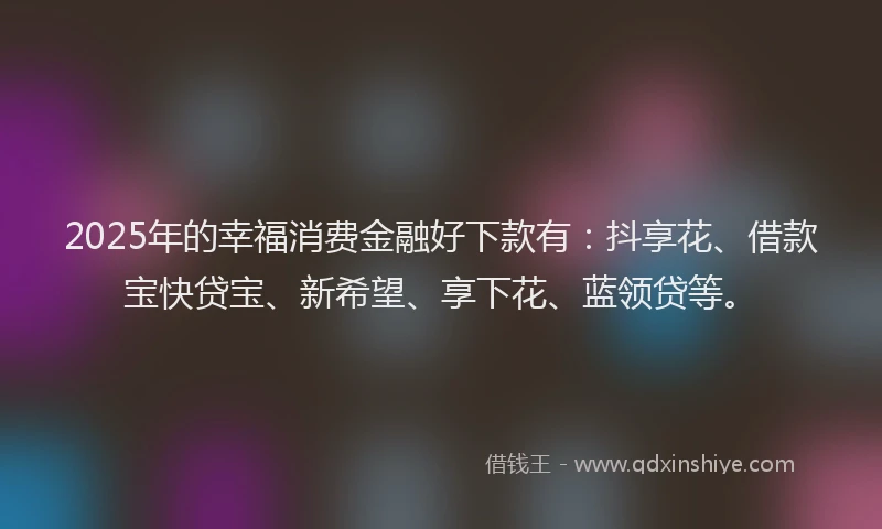 2025年的幸福消费金融好下款有：抖享花、借款宝快贷宝、新希望、享下花、蓝领贷等。