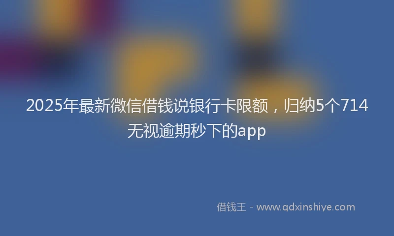 2025年最新微信借钱说银行卡限额，归纳5个714无视逾期秒下的app
