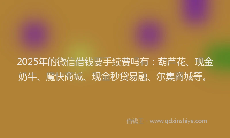 2025年的微信借钱要手续费吗有：葫芦花、现金奶牛、魔快商城、现金秒贷易融、尔集商城等。