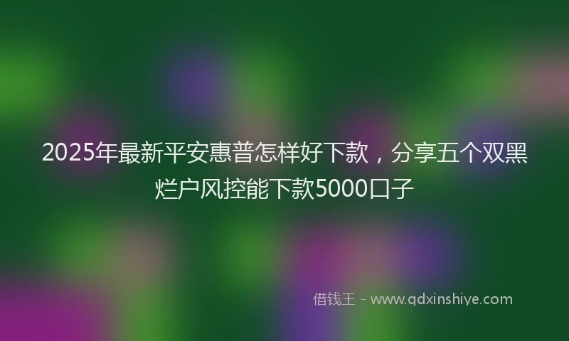 2025年最新平安惠普怎样好下款，分享五个双黑烂户风控能下款5000口子