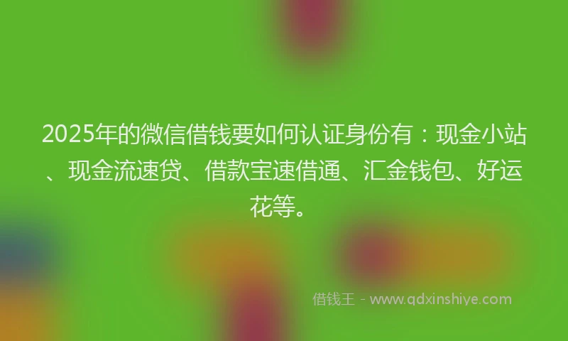 2025年的微信借钱要如何认证身份有：现金小站、现金流速贷、借款宝速借通、汇金钱包、好运花等。