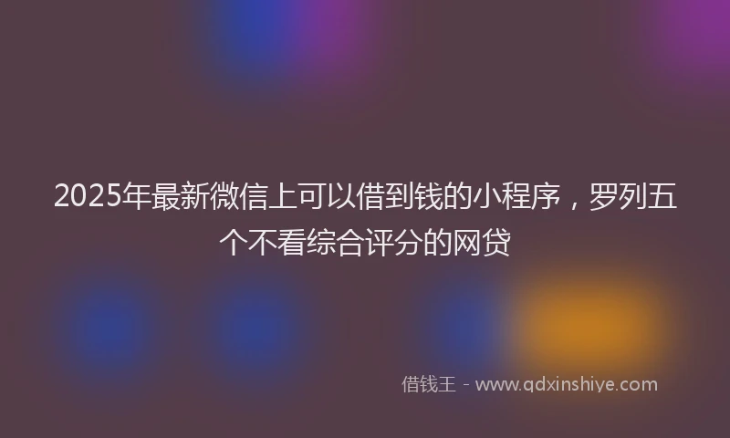 2025年最新微信上可以借到钱的小程序，罗列五个不看综合评分的网贷