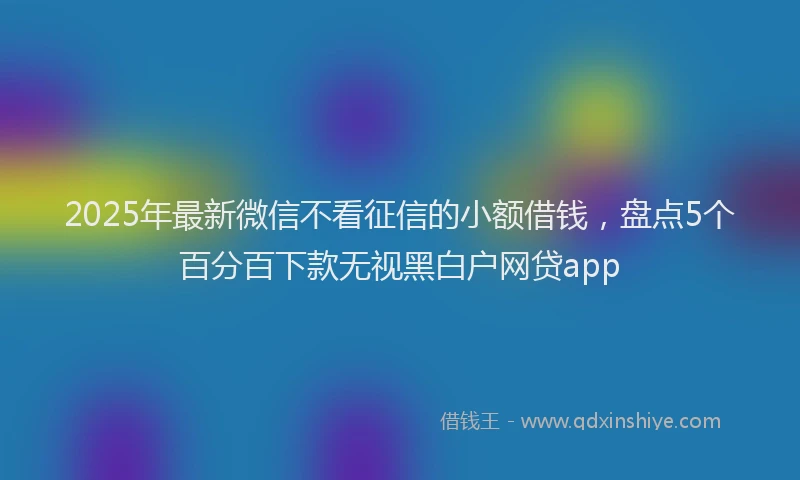 2025年最新微信不看征信的小额借钱，盘点5个百分百下款无视黑白户网贷app