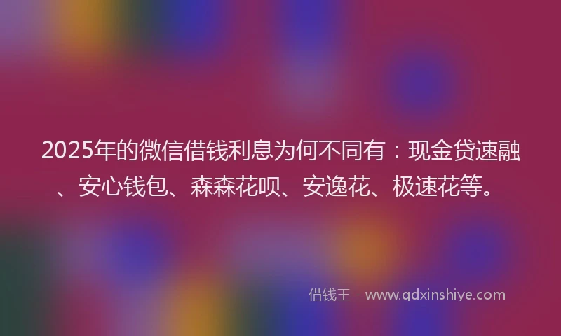 2025年的微信借钱利息为何不同有：现金贷速融、安心钱包、森森花呗、安逸花、极速花等。