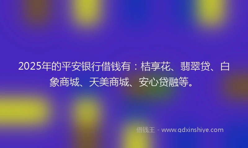 2025年的平安银行借钱有：桔享花、翡翠贷、白象商城、天美商城、安心贷融等。