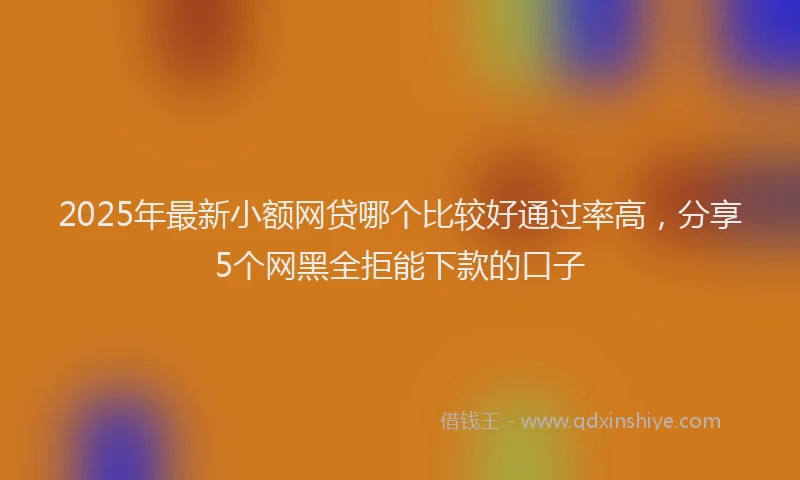 2025年最新小额网贷哪个比较好通过率高，分享5个网黑全拒能下款的口子