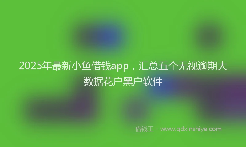 2025年最新小鱼借钱app，汇总五个无视逾期大数据花户黑户软件